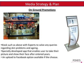 Media Strategy & Plan
On Ground Promotions
•Kiosk such as above with Experts to solve any queries
regarding skin problems and ageing.
•Specially developed app that enables user to take their
picture and show their face after entered years.
• An upload to Facebook option available if the choose.
 