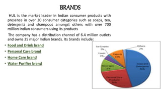 BRANDS
HUL is the market leader in Indian consumer products with
presence in over 20 consumer categories such as soaps, tea,
detergents and shampoos amongst others with over 700
million Indian consumers using its products
The company has a distribution channel of 6.4 million outlets
and owns 35 major Indian brands. Its brands include:
• Food and Drink brand
• Personal Care brand
• Home Care brand
• Water Purifier brand
 