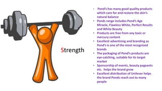 • Pond’s has many good quality products
which care for and restore the skin’s
natural balance
• Ponds range includes Pond’s Age
Miracle, Flawless White, Perfect Results
and White Beauty
• Products are free from any toxic or
mercury content
• Excellent advertising and branding as
Pond’s is one of the most recognized
brands
• The packaging of Pond’s products are
eye-catching, suitable for its target
market
• Sponsorship of events, beauty pageants
etc. helps the brand grow
• Excellent distribution of Unilever helps
the brand Ponds reach out to many
people
Strength
 