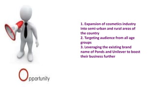1. Expansion of cosmetics industry
into semi-urban and rural areas of
the country
2. Targeting audience from all age
groups
3. Leveraging the existing brand
name of Ponds and Unilever to boost
their business further
 