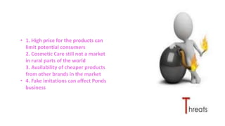 • 1. High price for the products can
limit potential consumers
2. Cosmetic Care still not a market
in rural parts of the world
3. Availability of cheaper products
from other brands in the market
• 4. Fake imitations can affect Ponds
business
 