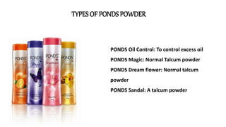 TYPES OF PONDS POWDER
PONDS Oil Control: To control excess oil
PONDS Magic: Normal Talcum powder
PONDS Dream flower: Normal talcum
powder
PONDS Sandal: A talcum powder
 