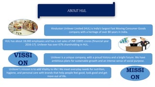 ABOUT HUL
Hindustan Unilever Limited (HUL) is India's largest Fast Moving Consumer Goods
company with a heritage of over 80 years in India.
HUL has about 18,000 employees and has a net sales of INR 33895 crores (financial year
2016-17). Unilever has over 67% shareholding in HUL.
Unilever is a unique company, with a proud history and a bright future. We have
ambitious plans for sustainable growth and an intense sense of social purpose.
Unilever's mission is to add Vitality to life। We meet everyday needs for nutrition,
hygiene, and personal care with brands that help people feel good, look good and get
more out of life.
MISSI
ON
VISSI
ON
 