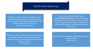 RECENT NEWS ABOUT HUL
Hindustan Unilever (HUL) has obtained an ad-
interim injunction against Patanjali Ayurveda's
toilet soap ad, which allegedly belittled HUL's soap
brands, reports the Times of India
- www.timesofindia.com
Hindustan Unilever Limited has emerged as the No.
1 Employer of Choice for sixth successive year
across all sectors for the 2016 graduating batch of
B-School students
- www.hul.co.in
Brylcreem’s advertisement drives awareness about
women’s safety
- www.hul.co.in
Fast-moving consumer goods major
(FMCG) Hindustan Unilever (HUL), on Tuesday,
reported 8.5 percent rise year on year in its June
quarter net profit at Rs 1,283 crore against Rs
1,183 posted during the corresponding last year
- www.hul.co.in
 