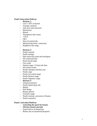 Pond's Innovation Pathway
      - Horizon 1:
      - F & Y, DFT re-launch
      - Teenage solutions
      - Anti-acne and sunscreen
      - Moisturizer
      - Bleach
      - Transparent skin cream
      - VIVA
      - F&Y
      - Xtra oil control talc
      - Moisturising lotion +sunscreen
      - Brightness talc range
      -
      - Horizon 2:
      - Pond's naturals
      - Pond's teenage
      - Hair removing cream and astringent
      - Oil control powder
      - Home facial range
      - Face mask
      - Natural range -12 hour talc base
      - Oil control cream
      - Pond's shampoo and hair-care
      - Pond's soap
      - Pond's oil control range
      - Pond's fairness range
      - Pond's fragrance range
      - Horizon 3:
      - Tinted moisturizer
      - Pond's liquid spray talc
      - Bleach
      - Hair Range
      - Beauty parlour
      - Cosmetic range
      - Pond's institute, university of beauty
      - Pond's cosmetics

Pond's Activation Platform
      - Activating the quest for beauty
      - 365 days beauty pursuits
      - Expert advice in magazines
      - Beauty tips on sponsored programs



                                                 3
 