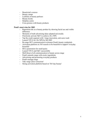 -   Beautician's courses
       -   Beauty camps
       -   Leafelets at beauty parlours
       -   Beauty kiosks
       -   Helpline centre
       -   Cross promos with beauty products

Pond's must wins for 2003
      - Reposition talc as a beauty product by showing facial use and visible
         difference
      - Moments of truth advertising ideas adopted universally
      - Flawlessly activate F&Y to achieve 26 c NPS
      - Tap the youth segment with 1 large innovation, anti-acne wash
      - Launch VIVA for 10c NPS by SQ 2003
      - Re-stage DFT communication to pioneer Pond's beauty credentials
      - Activation platform on 365 reasons to be beautiful to support 'everyday
         beautiful'
      - Drive penetration for small packs
      - Launch VIVA and F&Y successfully
      - Shift thrust of all communication to beauty across range
      - Pond's naturals range with exotic ingredients
      - Advertising and promoting everyday products
      - Pond's teenage range
      - Takc range 'price correction'
      - Strong activation platform based on '365 day beauty'




                                                                                  4
 