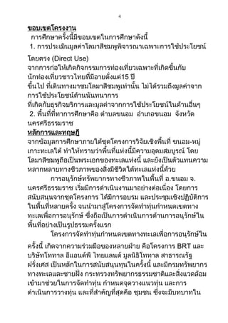4
ขอบเขตโครงงาน
การศึกษาครั้งนี้มีขอบเขตในการศึกษาดังนี้
1. การประเมินมูลค่าโลมาสีชมพูพิจารณาเฉพาะการใช้ประโยชน์
โดยตรง (Direct Use)
จากการก่อให้เกิดกิจกรรมการท่องเที่ยวเฉพาะที่เกิดขึ้นกับ
นักท่องเที่ยวชาวไทยที่มีอายตั่งแต่15 ปี
ขึ้นไป ที่เดินทางมาชมโลมาสีชมพูเท่านั้น ไม่ได้รวมถึงมูลค่าจาก
การใช้ประโยชน์ด้านนันทนาการ
ที่เกิดกับธุรกิจบริการและมูลค่าจากการใช้ประโยชน์ในด้านอื่นๆ
2. พื้นที่ที่ทาการศึกษาคือ ตาบลขนอม อาเภอขนอม จังหวัด
นครศรีธรรมราช
หลักการและทฤษฎี
จากข้อมูลการศึกษาภายใต้ชุดโครงการวิจัยเชิงพื้นที่ ขนอม-หมู่
เกาะทะเลใต้ ทาให้ทราบว่าพื้นที่แห่งนี้มีความอุดมสมบูรณ์ โดย
โลมาสีชมพูถือเป็นพระเอกของทะเลแห่งนี้ และยังเป็นตัวแทนความ
หลากหลายทางชีวภาพของสิ่งมีชีวิตใต้ทะเลแห่งนี้ด้วย
การอนุรักษ์ทรัพยากรทางชีวภาพในพื้นที่ อ.ขนอม จ.
นครศรีธรรมราช เริ่มมีการดาเนินงานมาอย่างต่อเนื่อง โดยการ
สนับสนุนจากชุดโครงการ ได้มีการอบรม และประชุมเชิงปฏิบัติการ
ในพื้นที่หลายครั้ง จนนามาสู่โครงการจัดทาทุ่นกาหนดเขตทาง
ทะเลเพื่อการอนุรักษ์ ซึ่งถือเป็นการดาเนินการด้านการอนุรักษ์ใน
พื้นที่อย่างเป็นรูปธรรมครั้งแรก
โครงการจัดทาทุ่นกาหนดเขตทางทะเลเพื่อการอนุรักษ์ใน
ครั้งนี้ เกิดจากความร่วมมือของหลายฝ่าย คือโครงการ BRT และ
บริษัทโททาล อีแอนด์พี ไทยแลนด์ มูลนิธิโททาล สาธารณรัฐ
ฝรั่งเศส เป็นหลักในการสนับสนุนทุนในครั้งนี้ และมีกรมทรัพยากร
ทางทะเลและชายฝั่ง กระทรวงทรัพยากรธรรมชาติและสิ่งแวดล้อม
เข้ามาช่วยในการจัดทาทุ่น กาหนดจุดวางแนวทุ่น และการ
ดาเนินการวางทุ่น และที่สาคัญที่สุดคือ ชุมชน ซึ่งจะมีบทบาทใน
 