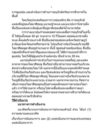 5
การดูแลทุ่น และดาเนินการด้านการอนุรักษ์ทรัพยากรชีวภาพใน
พื้นที่
โดยวัตถุประสงค์ของการวางทุ่นหลักๆ คือ การอนุรักษ์
แหล่งที่อยู่ของโลมาสีชมพู แนวหญ้าทะเล และแนวปะการังชายฝั่ง
ซึ่งเป็นแหล่งเพาะพันธุ์และที่อยู่อาศัยของสัตว์น้านานาชนิด
การวางแนวทุ่นกาหนดเขตทางทะเลเพื่อการอนุรักษ์ในครั้ง
นี้ ใช้ทุ่นทั้งหมด 30 ลูก ระยะทาง 12 กิโลเมตร ตลอดแนวชายฝั่ง
ทะเล ตั้งแต่บริเวณเกาะผี ซึ่งเป็นเขตรอยต่อทะเลจังหวัดสุราษฎร์
ธานีและจังหวัดนครศรีธรรมราช ไปจนถึงอ่าวท้องโหนดบริเวณที่มี
โลมาสีชมพูอาศัยอยู่จานวนมาก ทั้งนี้ ชุมชนตาบลท้องเนียน ซึ่งเป็น
กลุ่มหลักที่จะทาหน้าที่ดูแลแนวทุ่นแนวนี้ ได้มีการแบ่งหน้าที่การ
ดูแลทุ่น โดยให้มีผู้ดูแลประจาแต่ละทุ่น เป็นจานวน 30 คน
แนวทุ่นดังกล่าวจะช่วยในการบอกแนวเขตที่อยู่ และแหล่ง
หาอาหารของโลมาสีชมพู ซึ่งเรือนาเที่ยวสามารถมาจอดในบริเวณ
ดังกล่าวเพื่อรอชมโลมาได้ นอกจากนี้ยังเป็นแนวเขตหลักที่กาหนด
ไว้เพื่อป้องกันเรือประมง และเรือขนส่งขนาดใหญ่ที่จะเข้ารบกวนใน
บริเวณที่มีโลมาสีชมพูอาศัยอยู่ โดยเฉพาะอย่างยิ่งเรือประมงขนาด
ใหญ่ที่เป็นเรือประมงอวนรุน อวนลาก นอกจากจะรบกวน กีดขวาง
เส้นทางของโลมาสีชมพูจนเป็นสาเหตุหลักของการตายของโลมา
แล้ว การใช้อวนลาก หรือรุนไปตามพื้นท้องทะเลเพื่อกวาดเอา
ทรัพยากรใต้ทะเล ยังส่งผลให้ความหลากหลายทางชีวภาพใต้ทะเล
ลดลงอย่างรวดเร็วอีกด้วย
วิธีดาเนินงาน
แนวทางการดาเนินงาน
แนวคิดเกี่ยวกบการนันทนาการประกอบด้วย2 ส่วน ได้แก่ (1)
ความหมายและแนวคิด
เกี่ยวกับการนันทนาการ และ (2) แหล่งนันทนาการและประเภทของ
แหล่งนันทนาการ
 