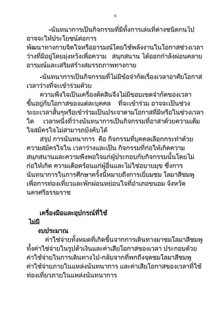 6
-นันทนาการเป็นกิจกรรมที่มีทั้งการเล่นที่ต่างชนิดกนไป
อาจจะให้ประโยชน์ต่อการ
พัฒนาทางกายจิตใจหรืออารมณ์โดยใช้พลังงานในโอกาสช่วงเวลา
ว่างที่มีอยู่โดยมุ่งหวังเพื่อความ สนุกสนาน ได้ออกกาลังผ่อนคลาย
อารมณ์และเสริมสร้างสมรรถภาพทางกาย
-นันทนาการเป็นกิจกรรมที่ไม่มีข้อจากัดเรื่องเวลาอาศัยโอกาส
เวลาว่างที่จะเข้าร่วมด้วย
ความพึงใจเป็นเครื่องตัดสินจึงไม่มีขอบเขตจากัดของเวลา
ขึ้นอยู่กับโอกาสของแต่ละบุคคล ที่จะเข้าร่วม อาจจะเป็นช่วง
ระยะเวลาสั้นๆหรือเข้าร่วมเป็นประจาตามโอกาสที่มีหรือในช่วงเวลา
ใด เวลาหนึ่งที่ว่างนันทนาการเป็นกิจกรรมที่อาสาด้วยความเต็ม
ใจสมัครใจไม่สามารถบังคับได้
สรุป การนันทนาการ คือ กิจกรรมที่บุคคลเลือกกระทาด้วย
ความสมัครใจใน เวลาว่างและเป็น กิจกรรมที่ก่อให้เกิดความ
สนุกสนานและความพึงพอใจแก่ผู้ประกอบกับกิจกรรมนั้นโดยไม่
ก่อให้เกิด ความเดือดร้อนแก่ผู้อื่นและไม่ใช่อบายมุข ซึ่งการ
นันทนาการในการศึกษาครั้งนี้หมายถึงการเยี่ยมชม โลมาสีชมพู
เพื่อการท่องเที่ยวและพักผ่อนหย่อนใจที่อาเภอขนอม จังหวัด
นครศรีธรรมราช
เครื่องมือและอุปกรณ์ที่ใช้
ไม่มี
งบประมาณ
ค่าใช่จ่ายทั้งหมดที่เกิดขึ้นจากการเดินทางมาชมโลมาสีชมพู
ทั้งค่าใช่จ่ายในรูปตัวเงินและค่าเสียโอกาสของเวลา ประกอบด้วย
ค่าใช้จ่ายในการเดินทางไป-กลับจากที่พกถึงจุดชมโลมาสีชมพู
ค่าใช้จ่ายภายในแหล่งนันทนาการ และค่าเสียโอกาสของเวลาที่ใช้
ท่องเที่ยวภายในแหล่งนันทนาการ
 