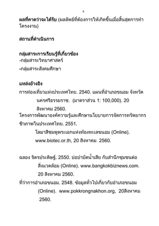 8
ผลที่คาดว่าจะได้รับ (ผลลัพธ์ที่ต้องการให้เกิดขึ้นเมื่อสิ้นสุดการทา
โครงงาน)
สถานที่ดาเนินการ
กลุ่มสาระการเรียนรู้ที่เกี่ยวข้อง
-กลุ่มสาระวิทยาศาสตร์
-กลุ่มสาระสังคมศึกษา
แหล่งอ้างอิง
การท่องเที่ยวแห่งประเทศไทย. 2540. แผนที่อาเภอขนอม จังหวัด
นครศรีธรรมราช. (มาตราส่วน 1: 100,000). 20
สิงหาคม 2560.
โครงการพัฒนาองค์ความรู้และศึกษานโยบายการจัดการทรัพยากร
ชีวภาพในประเทศไทย. 2551.
โลมาสีชมพูพระเอกแห่งท้องทะเลขนอม (Online).
www.biotec.or.th, 20 สิงหาคม 2560.
ฉลอง จิตรประดิษฐ์. 2550. บ่อบาบัดน้าเสีย กับสานึกชุมชนต่อ
สิ่งแวดล้อม (Online). www.bangkokbiznews.com.
20 สิงหาคม 2560.
ที่ว่าการอาเภอขนอม. 2548. ข้อมูลทั่วไปเกี่ยวกับอาเภอขนอม
(Online). www.pokkrongnakhon.org, 20สิงหาคม
2560.
 