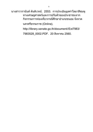 9
นางสาววรานันต์ ตันติเวทย์. 2553. การประเมินมูลค่าโลมาสีชมพู
ทางเศรษฐศาสตร์และการปรับตัวของประชาชนจาก
กิจกรรมการท่องเที่ยวกรณีศึกษาอาเภอขนอม จังหวด
นครศรีธรรมราช (Online).
http://library.senate.go.th/document//Ext7983/
7983528_0002.PDF. 20 สิงหาคม 2560.
 