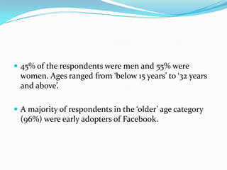  45% of the respondents were men and 55% were
 women. Ages ranged from ‘below 15 years’ to ‘32 years
 and above’.

 A majority of respondents in the ‘older’ age category
 (96%) were early adopters of Facebook.
 