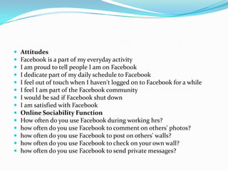    Attitudes
   Facebook is a part of my everyday activity
   I am proud to tell people I am on Facebook
   I dedicate part of my daily schedule to Facebook
   I feel out of touch when I haven't logged on to Facebook for a while
   I feel I am part of the Facebook community
   I would be sad if Facebook shut down
   I am satisfied with Facebook
   Online Sociability Function
   How often do you use Facebook during working hrs?
   how often do you use Facebook to comment on others' photos?
   how often do you use Facebook to post on others' walls?
   how often do you use Facebook to check on your own wall?
   how often do you use Facebook to send private messages?
 