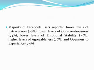  Majority of Facebook users reported lower levels of
 Extraversion (78%), lower levels of Conscientiousness
 (73%), lower levels of Emotional Stability (73%),
 higher levels of Agreeableness (76%) and Openness to
 Experience (77%)
 
