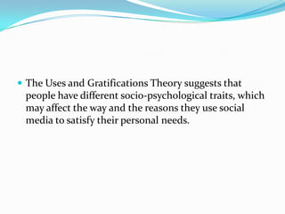  The Uses and Gratifications Theory suggests that
 people have different socio-psychological traits, which
 may affect the way and the reasons they use social
 media to satisfy their personal needs.
 