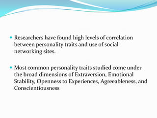  Researchers have found high levels of correlation
 between personality traits and use of social
 networking sites.

 Most common personality traits studied come under
 the broad dimensions of Extraversion, Emotional
 Stability, Openness to Experiences, Agreeableness, and
 Conscientiousness
 