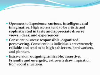 Openness to Experience: curious, intelligent and
  imaginative. High scorers tend to be artistic and
  sophisticated in taste and appreciate diverse
  views, ideas, and experiences.
 Conscientiousness: responsible, organized,
  persevering. Conscientious individuals are extremely
  reliable and tend to be high achievers, hard workers,
  and planners.
 Extraversion: outgoing, amicable, assertive.
  Friendly and energetic, extroverts draw inspiration
  from social situations.
 