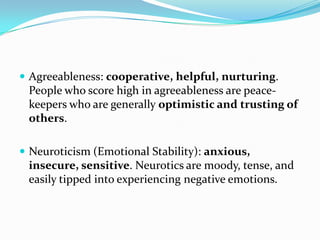 Agreeableness: cooperative, helpful, nurturing.
 People who score high in agreeableness are peace-
 keepers who are generally optimistic and trusting of
 others.

 Neuroticism (Emotional Stability): anxious,
 insecure, sensitive. Neurotics are moody, tense, and
 easily tipped into experiencing negative emotions.
 