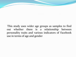 This study uses wider age groups as samples to find
out whether there is a relationship between
personality traits and various indicators of Facebook
use in terms of age and gender
 