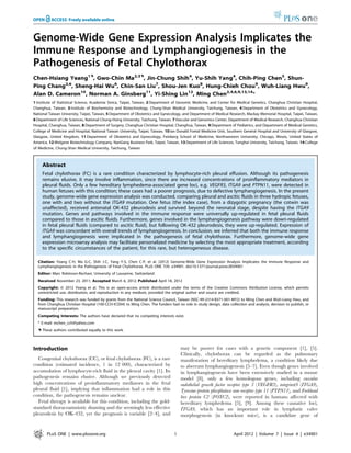 Genome-Wide Gene Expression Analysis Implicates the 
Immune Response and Lymphangiogenesis in the 
Pathogenesis of Fetal Chylothorax 
Chen-Hsiang Yeang1., Gwo-Chin Ma2,3., Jin-Chung Shih4, Yu-Shih Yang4, Chih-Ping Chen5, Shun- 
Ping Chang2,6, Sheng-Hai Wu6, Chin-San Liu7, Shou-Jen Kuo8, Hung-Chieh Chou9, Wuh-Liang Hwu9, 
Alan D. Cameron10, Norman A. Ginsberg11, Yi-Shing Lin12, Ming Chen2,4,6,9,13,14* 
1 Institute of Statistical Science, Academia Sinica, Taipei, Taiwan, 2 Department of Genomic Medicine, and Center for Medical Genetics, Changhua Christian Hospital, 
Changhua, Taiwan, 3 Institute of Biochemistry and Biotechnology, Chung-Shan Medical University, Taichung, Taiwan, 4 Department of Obstetrics and Gynecology, 
National Taiwan University, Taipei, Taiwan, 5 Department of Obstetrics and Gynecology, and Department of Medical Research, Mackay Memorial Hospital, Taipei, Taiwan, 
6 Department of Life Sciences, National Chung-Hsing University, Taichung, Taiwan, 7 Vascular and Genomics Center, Department of Medical Research, Changhua Christian 
Hospital, Changhua, Taiwan, 8 Department of Surgery, Changhua Christian Hospital, Changhua, Taiwan, 9 Department of Pediatrics, and Department of Medical Genetics, 
College of Medicine and Hospital, National Taiwan University, Taipei, Taiwan, 10 Ian Donald Foetal Medicine Unit, Southern General Hospital and University of Glasgow, 
Glasgow, United Kingdom, 11 Department of Obstetrics and Gynecology, Feinberg School of Medicine, Northwestern University, Chicago, Illinois, United States of 
America, 12 Welgene Biotechnology Company, NanGang Business Park, Taipei, Taiwan, 13 Department of Life Sciences, Tunghai University, Taichung, Taiwan, 14 College 
of Medicine, Chung-Shan Medical University, Taichung, Taiwan 
Abstract 
Fetal chylothorax (FC) is a rare condition characterized by lymphocyte-rich pleural effusion. Although its pathogenesis 
remains elusive, it may involve inflammation, since there are increased concentrations of proinflammatory mediators in 
pleural fluids. Only a few hereditary lymphedema-associated gene loci, e.g. VEGFR3, ITGA9 and PTPN11, were detected in 
human fetuses with this condition; these cases had a poorer prognosis, due to defective lymphangiogenesis. In the present 
study, genome-wide gene expression analysis was conducted, comparing pleural and ascitic fluids in three hydropic fetuses, 
one with and two without the ITGA9 mutation. One fetus (the index case), from a dizygotic pregnancy (the cotwin was 
unaffected), received antenatal OK-432 pleurodesis and survived beyond the neonatal stage, despite having the ITGA9 
mutation. Genes and pathways involved in the immune response were universally up-regulated in fetal pleural fluids 
compared to those in ascitic fluids. Furthermore, genes involved in the lymphangiogenesis pathway were down-regulated 
in fetal pleural fluids (compared to ascitic fluid), but following OK-432 pleurodesis, they were up-regulated. Expression of 
ITGA9 was concordant with overall trends of lymphangiogenesis. In conclusion, we inferred that both the immune response 
and lymphangiogenesis were implicated in the pathogenesis of fetal chylothorax. Furthermore, genome-wide gene 
expression microarray analysis may facilitate personalized medicine by selecting the most appropriate treatment, according 
to the specific circumstances of the patient, for this rare, but heterogeneous disease. 
Citation: Yeang C-H, Ma G-C, Shih J-C, Yang Y-S, Chen C-P, et al. (2012) Genome-Wide Gene Expression Analysis Implicates the Immune Response and 
Lymphangiogenesis in the Pathogenesis of Fetal Chylothorax. PLoS ONE 7(4): e34901. doi:10.1371/journal.pone.0034901 
Editor: Marc Robinson-Rechavi, University of Lausanne, Switzerland 
Received November 23, 2011; Accepted March 6, 2012; Published April 18, 2012 
Copyright:  2012 Yeang et al. This is an open-access article distributed under the terms of the Creative Commons Attribution License, which permits 
unrestricted use, distribution, and reproduction in any medium, provided the original author and source are credited. 
Funding: This research was funded by grants from the National Science Council, Taiwan (NSC-99-2314-B371-001-MY2) to Ming Chen and Wuh-Liang Hwu, and 
from Changhua Christian Hospital (100-CCH-ICO04) to Ming Chen. The funders had no role in study design, data collection and analysis, decision to publish, or 
manuscript preparation. 
Competing Interests: The authors have declared that no competing interests exist. 
* E-mail: mchen_cch@yahoo.com 
. These authors contributed equally to this work. 
Introduction 
Congenital chylothorax (CC), or fetal chylothorax (FC), is a rare 
condition (estimated incidence, 1 in 12 000), characterized by 
accumulation of lymphocyte-rich fluid in the pleural cavity [1]. Its 
pathogenesis remains elusive. Although we previously detected 
high concentrations of proinflammatory mediators in the fetal 
pleural fluid [1], implying that inflammation had a role in this 
condition, the pathogenesis remains unclear. 
Fetal therapy is available for this condition, including the gold-standard 
thoracoamniotic shunting and the seemingly less effective 
pleurodesis by OK-432, yet the prognosis is variable [2–4], and 
may be poorer for cases with a genetic component [1], [5]. 
Clinically, chylothorax can be regarded as the pulmonary 
manifestation of hereditary lymphedema, a condition likely due 
to aberrant lymphangiogenesis [5–7]. Even though genes involved 
in lymphangiogenesis have been extensively studied in a mouse 
model [8], only a few homologous genes, including vascular 
endothelial growth factor receptor type 3 (VEGFR3), integrina9 (ITGA9), 
Tyrosine-protein phosphatase non-receptor type 11 (PTPN11), and Forkhead 
box protein C2 (FOXC2), were reported in humans affected with 
hereditary lymphedema [5], [9]. Among these causative loci, 
ITGA9, which has an important role in lymphatic valve 
morphogenesis (in knockout mice), is a candidate gene of 
PLoS ONE | www.plosone.org 1 April 2012 | Volume 7 | Issue 4 | e34901 
 