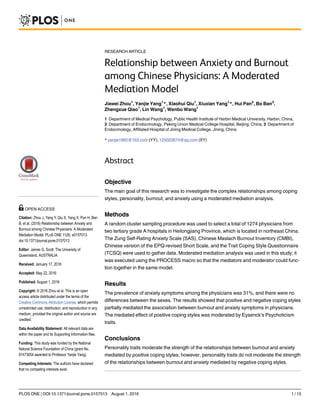 RESEARCH ARTICLE
Relationship between Anxiety and Burnout
among Chinese Physicians: A Moderated
Mediation Model
Jiawei Zhou1
, Yanjie Yang1
*, Xiaohui Qiu1
, Xiuxian Yang1
*, Hui Pan2
, Bo Ban3
,
Zhengxue Qiao1
, Lin Wang1
, Wenbo Wang1
1 Department of Medical Psychology, Public Health Institute of Harbin Medical University, Harbin, China,
2 Department of Endocrinology, Peking Union Medical College Hospital, Beijing, China, 3 Department of
Endocrinology, Affiliated Hospital of Jining Medical College, Jining, China
* yanjie1965@163.com (YY); 125020874@qq.com (XY)
Abstract
Objective
The main goal of this research was to investigate the complex relationships among coping
styles, personality, burnout, and anxiety using a moderated mediation analysis.
Methods
A random cluster sampling procedure was used to select a total of 1274 physicians from
two tertiary grade A hospitals in Heilongjiang Province, which is located in northeast China.
The Zung Self-Rating Anxiety Scale (SAS), Chinese Maslach Burnout Inventory (CMBI),
Chinese version of the EPQ-revised Short Scale, and the Trait Coping Style Questionnaire
(TCSQ) were used to gather data. Moderated mediation analysis was used in this study; it
was executed using the PROCESS macro so that the mediators and moderator could func-
tion together in the same model.
Results
The prevalence of anxiety symptoms among the physicians was 31%, and there were no
differences between the sexes. The results showed that positive and negative coping styles
partially mediated the association between burnout and anxiety symptoms in physicians.
The mediated effect of positive coping styles was moderated by Eysenck’s Psychoticism
traits.
Conclusions
Personality traits moderate the strength of the relationships between burnout and anxiety
mediated by positive coping styles; however, personality traits do not moderate the strength
of the relationships between burnout and anxiety mediated by negative coping styles.
PLOS ONE | DOI:10.1371/journal.pone.0157013 August 1, 2016 1 / 15
a11111
OPEN ACCESS
Citation: Zhou J, Yang Y, Qiu X, Yang X, Pan H, Ban
B, et al. (2016) Relationship between Anxiety and
Burnout among Chinese Physicians: A Moderated
Mediation Model. PLoS ONE 11(8): e0157013.
doi:10.1371/journal.pone.0157013
Editor: James G. Scott, The University of
Queensland, AUSTRALIA
Received: January 17, 2016
Accepted: May 22, 2016
Published: August 1, 2016
Copyright: © 2016 Zhou et al. This is an open
access article distributed under the terms of the
Creative Commons Attribution License, which permits
unrestricted use, distribution, and reproduction in any
medium, provided the original author and source are
credited.
Data Availability Statement: All relevant data are
within the paper and its Supporting Information files.
Funding: This study was funded by the National
Natural Science Foundation of China (grant No.
81473054 awarded to Professor Yanjie Yang).
Competing Interests: The authors have declared
that no competing interests exist.
 