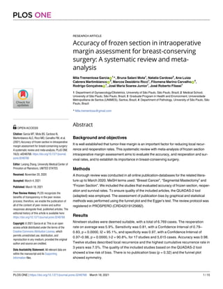 RESEARCH ARTICLE
Accuracy of frozen section in intraoperative
margin assessment for breast-conserving
surgery: A systematic review and meta-
analysis
Mila Trementosa GarciaID
1
*, Bruna Salani Mota1
, Natalia Cardoso2
, Ana Luiza
Cabrera MartimbiancoID
3
, Marcos Desidério Ricci1
, Filomena Marino CarvalhoID
4
,
Rodrigo GonçalvesID
1
, José Maria Soares Junior1
, José Roberto Filassi1
1 Department of Gynaecology/Obstetrics, University of São Paulo, São Paulo, Brazil, 2 Medical School,
University of São Paulo, São Paulo, Brazil, 3 Graduate Program in Health and Environment, Universidade
Metropolitana de Santos (UNIMES), Santos, Brazil, 4 Department of Pathology, University of São Paulo, São
Paulo, Brazil
* Mila.trementosa@gmail.com
Abstract
Background and objectives
It is well established that tumor-free margin is an important factor for reducing local recur-
rence and reoperation rates. This systematic review with meta-analysis of frozen section
intraoperative margin assessment aims to evaluate the accuracy, and reoperation and sur-
vival rates, and to establish its importance in breast-conserving surgery.
Methods
A thorough review was conducted in all online publication-databases for the related litera-
ture up to March 2020. MeSH terms used: “Breast Cancer”, “Segmental Mastectomy” and
“Frozen Section”. We included the studies that evaluated accuracy of frozen section, reoper-
ation and survival rates. To ensure quality of the included articles, the QUADAS-2 tool
(adapted) was employed. The assessment of publication bias by graphical and statistical
methods was performed using the funnel plot and the Egger’s test. The review protocol was
registered in PROSPERO (CRD42019125682).
Results
Nineteen studies were deemed suitable, with a total of 6,769 cases. The reoperation
rate on average was 5.9%. Sensitivity was 0.81, with a Confidence Interval of 0.79–
0.83, p = 0.0000, I2 = 95.1%, and specificity was 0.97, with a Confidence Interval of
0.97–0.98, p = 0.0000, I-2 = 90.8%, for 17 studies and 5,615 cases. Accuracy was 0.98.
Twelve studies described local recurrence and the highest cumulative recurrence rate in
3 years was 7.5%. The quality of the included studies based on the QUADAS-2 tool
showed a low risk of bias. There is no publication bias (p = 0.32) and the funnel plot
showed symmetry.
PLOS ONE
PLOS ONE | https://doi.org/10.1371/journal.pone.0248768 March 18, 2021 1 / 15
a1111111111
a1111111111
a1111111111
a1111111111
a1111111111
OPEN ACCESS
Citation: Garcia MT, Mota BS, Cardoso N,
Martimbianco ALC, Ricci MD, Carvalho FM, et al.
(2021) Accuracy of frozen section in intraoperative
margin assessment for breast-conserving surgery:
A systematic review and meta-analysis. PLoS ONE
16(3): e0248768. https://doi.org/10.1371/journal.
pone.0248768
Editor: Lanjing Zhang, University Medical Center of
Princeton at Plainsboro, UNITED STATES
Received: November 20, 2020
Accepted: March 4, 2021
Published: March 18, 2021
Peer Review History: PLOS recognizes the
benefits of transparency in the peer review
process; therefore, we enable the publication of
all of the content of peer review and author
responses alongside final, published articles. The
editorial history of this article is available here:
https://doi.org/10.1371/journal.pone.0248768
Copyright: © 2021 Garcia et al. This is an open
access article distributed under the terms of the
Creative Commons Attribution License, which
permits unrestricted use, distribution, and
reproduction in any medium, provided the original
author and source are credited.
Data Availability Statement: All relevant data are
within the manuscript and its Supporting
Information files.
 