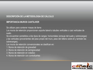 DESCRIPCIÓN DE LA METODOLOGIA DE CÁLCULO IMPORTANCIA MUROS CANTILIVERSe utilizan para contener masas de tierra Los muros de retención proporcionan soporte lateral a taludes verticales o casi verticales de suelo.Se encuentran sometidos a dos tipos de cargas: horizontales (empuje del suelo y sobrecargas) y las verticales (provenientes del peso propio del muro, peso del relleno sobre él y también las  sobrecargas).Los muros de retención convencionales se clasifican en:1. Muros de retención de gravedad2. Muros de retención de semigravedad3. Muros de retención en voladizo4. Muros de retención con contrafuertes