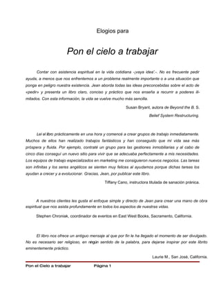 Elogios para


                       Pon el cielo a trabajar

      Contar con asistencia espiritual en la vida cotidiana -¡vaya idea'.-. No es frecuente pedir
ayuda, a menos que nos enfrentemos a un problema realmente importante o a una situación que
ponga en peligro nuestra existencia. Jean aborda todas las ideas preconcebidas sobre el acto de
«pedir» y presenta un libro claro, conciso y práctico que nos enseña a recurrir a poderes ili-
mitados. Con esta información, la vida se vuelve mucho más sencilla.

                                                          Susan Bryant, autora de Beyond the B. S.

                                                                       Belief System Restructuring.



      Leí el libro prácticamente en una hora y comencé a crear grupos de trabajo inmediatamente.
Muchos de ellos han realizado trabajos fantásticos y han conseguido que mi vida sea más
próspera y fluida. Por ejemplo, contraté un grupo para las gestiones inmobiliarias y al cabo de
cinco días conseguí un nuevo sitio para vivir que se adecuaba perfectamente a mis necesidades.
Los equipos de trabajo especializados en marketing me consiguieron nuevos negocios. Las tareas
son infinitas y los seres angélicos se sienten muy felices al ayudamos porque dichas tareas los
ayudan a crecer y a evolucionar. Gracias, Jean, por publicar este libro.

                                             Tiffany Cano, instructora titulada de sanación pránica.



       A nuestros clientes les gusta el enfoque simple y directo de Jean para crear una mano de obra
espiritual que nos asista profundamente en todos los aspectos de nuestras vidas.

      Stephen Chroniak, coordinador de eventos en East West Books, Sacramento, California.



      El libro nos ofrece un antiguo mensaje al que por fin le ha llegado el momento de ser divulgado.
No es necesario ser religioso, en ningún sentido de la palabra, para dejarse inspirar por este librito
eminentemente práctico.

                                                                           Laurie M., San José, California.

Pon el Cielo a trabajar                Página 1
 