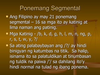 Ponemang Segmental Ang Filipino ay may 21 ponemang segmental – 16 sa mga ito ay katinig at lima naman ang patinig. Mga Katinig - /b, k, d, g, h, l, m, n, ng, p, r, s, t, w, y, ?/ Sa ating palabaybayan ang /?/ ay hindi binigyan ng katumbas na titik.  Sa halip, isinama ito sa palatuldikan at tinumbasan ng tuldik na paiwa /’/ sa dahilang ito’y hindi normal na tulad ng ibang ponema. 
