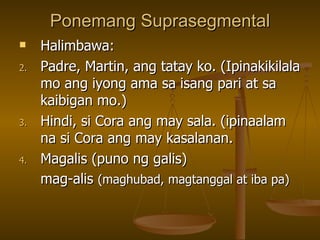 Ponemang Suprasegmental Halimbawa: Padre, Martin, ang tatay ko. (Ipinakikilala mo ang iyong ama sa isang pari at sa kaibigan mo.) Hindi, si Cora ang may sala. (ipinaalam na si Cora ang may kasalanan. Magalis (puno ng galis) mag-alis  (maghubad, magtanggal at iba pa) 