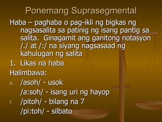 Ponemang Suprasegmental Haba – paghaba o pag-ikli ng bigkas ng nagsasalita sa patinig ng isang pantig sa salita.  Ginagamit ang ganitong notasyon /./ at /:/ na siyang nagsasaad ng kahulugan ng salita 1.  Likas na haba  Halimbawa: /asoh/ - usok /a:soh/ - isang uri ng hayop /pitoh/ - bilang na 7 /pi:toh/ - silbato 