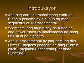 Introduksyon Ang pag-aaral ng mahalagang yunit ng tunog o ponema ay binubuo ng mga segmental at suprasegmental. Segmental ang mga tunay na tunog at ang bawat tunog ay kinakatawan ng isang titik sa ating alpabeto. Ang suprasegmental ay pag-aaral ng diin (stress), pagtaas-pagbaba ng tinig (tune o pitch), paghaba (lenghtening) at hinto (juncture). 