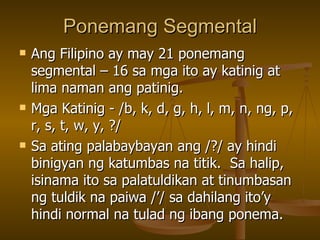 Ponemang Segmental Ang Filipino ay may 21 ponemang segmental – 16 sa mga ito ay katinig at lima naman ang patinig. Mga Katinig - /b, k, d, g, h, l, m, n, ng, p, r, s, t, w, y, ?/ Sa ating palabaybayan ang /?/ ay hindi binigyan ng katumbas na titik.  Sa halip, isinama ito sa palatuldikan at tinumbasan ng tuldik na paiwa /’/ sa dahilang ito’y hindi normal na tulad ng ibang ponema. 