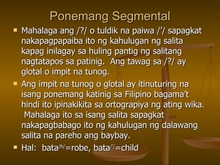 Ponemang Segmental Mahalaga ang /?/ o tuldik na paiwa /’/ sapagkat nakapagpapaiba ito ng kahulugan ng salita kapag inilagay sa huling pantig ng salitang nagtatapos sa patinig.  Ang tawag sa /?/ ay glotal o impit na tunog. Ang impit na tunog o glotal ay itinuturing na isang ponemang katinig sa Filipino bagama’t hindi ito ipinakikita sa ortograpiya ng ating wika.  Mahalaga ito sa isang salita sapagkat nakapagbabago ito ng kahulugan ng dalawang salita na pareho ang baybay. Hal:  bata /h/ =robe, bata /’/ =child 
