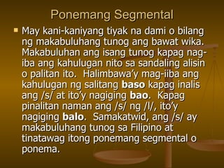 Ponemang Segmental May kani-kaniyang tiyak na dami o bilang ng makabuluhang tunog ang bawat wika.  Makabuluhan ang isang tunog kapag nag-iba ang kahulugan nito sa sandaling alisin o palitan ito.  Halimbawa’y mag-iiba ang kahulugan ng salitang  baso  kapag inalis ang /s/ at ito’y nagiging  bao .  Kapag pinalitan naman ang /s/ ng /l/, ito’y nagiging  balo .  Samakatwid, ang /s/ ay makabuluhang tunog sa Filipino at tinatawag itong ponemang segmental o ponema. 