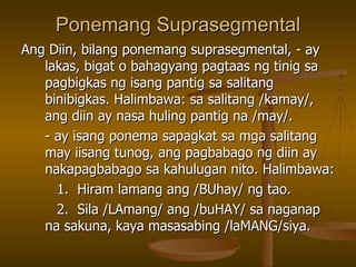 Ponemang Suprasegmental Ang Diin, bilang ponemang suprasegmental, - ay lakas, bigat o bahagyang pagtaas ng tinig sa pagbigkas ng isang pantig sa salitang binibigkas. Halimbawa: sa salitang /kamay/, ang diin ay nasa huling pantig na /may/. - ay isang ponema sapagkat sa mga salitang may iisang tunog, ang pagbabago ng diin ay nakapagbabago sa kahulugan nito. Halimbawa: 1.  Hiram lamang ang /BUhay/ ng tao. 2.  Sila /LAmang/ ang /buHAY/ sa naganap na sakuna, kaya masasabing /laMANG/siya. 