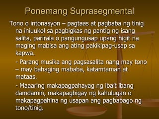 Ponemang Suprasegmental Tono o intonasyon – pagtaas at pagbaba ng tinig na iniuukol sa pagbigkas ng pantig ng isang salita, parirala o pangungusap upang higit na maging mabisa ang ating pakikipag-usap sa kapwa. - Parang musika ang pagsasalita nang may tono – may bahaging mababa, katamtaman at mataas. - Maaaring makapagpahayag ng iba’t ibang damdamin, makapagbigay ng kahulugan o makapagpahina ng usapan ang pagbabago ng tono/tinig. 