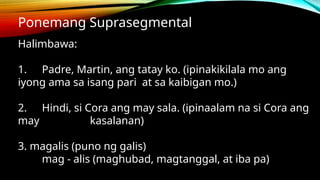 Ponemang Suprasegmental
Halimbawa:
1. Padre, Martin, ang tatay ko. (ipinakikilala mo ang
iyong ama sa isang pari at sa kaibigan mo.)
2. Hindi, si Cora ang may sala. (ipinaalam na si Cora ang
may kasalanan)
3. magalis (puno ng galis)
mag - alis (maghubad, magtanggal, at iba pa)
 