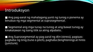Introduksyon
■ Ang pag-aaral ng mahalagang yunit ng tunog o ponema ay
binubuo ng mga segmental at suprasegmental.
■ Segmental ang mga tunay na tunog at ang bawat tunog ay
kinakatawan ng isang titik sa ating alpabeto.
■ Ang Suprasegmental ay pag-aaral ng diin (stress), pagtaas-
pagbaba ng tinig (tune o pitch), paghaba (lenghtening) at hinto
(juncture).
 
