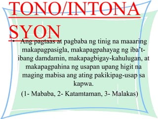 TONO/INTONA
SYON• Ang pagtaas at pagbaba ng tinig na maaaring
makapagpasigla, makapagpahayag ng iba’t-
ibang damdamin, makapagbigay-kahulugan, at
makapagpahina ng usapan upang higit na
maging mabisa ang ating pakikipag-usap sa
kapwa.
(1- Mababa, 2- Katamtaman, 3- Malakas)
 