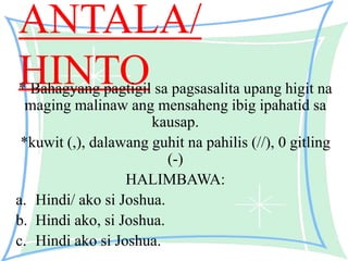 ANTALA/
HINTO* Bahagyang pagtigil sa pagsasalita upang higit na
maging malinaw ang mensaheng ibig ipahatid sa
kausap.
*kuwit (,), dalawang guhit na pahilis (//), 0 gitling
(-)
HALIMBAWA:
a. Hindi/ ako si Joshua.
b. Hindi ako, si Joshua.
c. Hindi ako si Joshua.
 