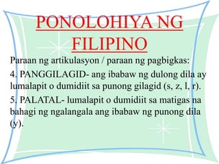 PONOLOHIYA NG
FILIPINO
Paraan ng artikulasyon / paraan ng pagbigkas:
4. PANGGILAGID- ang ibabaw ng dulong dila ay
lumalapit o dumidiit sa punong gilagid (s, z, l, r).
5. PALATAL- lumalapit o dumidiit sa matigas na
bahagi ng ngalangala ang ibabaw ng punong dila
(y).
 
