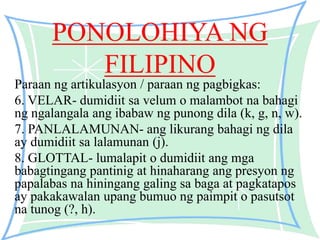 PONOLOHIYA NG
FILIPINO
Paraan ng artikulasyon / paraan ng pagbigkas:
6. VELAR- dumidiit sa velum o malambot na bahagi
ng ngalangala ang ibabaw ng punong dila (k, g, n, w).
7. PANLALAMUNAN- ang likurang bahagi ng dila
ay dumidiit sa lalamunan (j).
8. GLOTTAL- lumalapit o dumidiit ang mga
babagtingang pantinig at hinaharang ang presyon ng
papalabas na hiningang galing sa baga at pagkatapos
ay pakakawalan upang bumuo ng paimpit o pasutsot
na tunog (?, h).
 