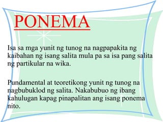 PONEMA
Isa sa mga yunit ng tunog na nagpapakita ng
kaibahan ng isang salita mula pa sa isa pang salita
ng partikular na wika.
Pundamental at teoretikong yunit ng tunog na
nagbubuklod ng salita. Nakabubuo ng ibang
kahulugan kapag pinapalitan ang isang ponema
nito.
 