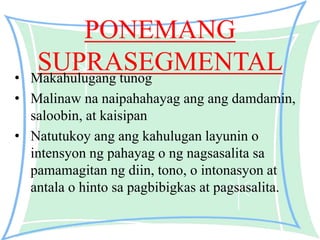 PONEMANG
SUPRASEGMENTAL• Makahulugang tunog
• Malinaw na naipahahayag ang ang damdamin,
saloobin, at kaisipan
• Natutukoy ang ang kahulugan layunin o
intensyon ng pahayag o ng nagsasalita sa
pamamagitan ng diin, tono, o intonasyon at
antala o hinto sa pagbibigkas at pagsasalita.
 