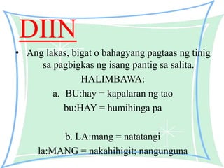 DIIN
• Ang lakas, bigat o bahagyang pagtaas ng tinig
sa pagbigkas ng isang pantig sa salita.
HALIMBAWA:
a. BU:hay = kapalaran ng tao
bu:HAY = humihinga pa
b. LA:mang = natatangi
la:MANG = nakahihigit; nangunguna
 
