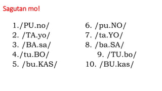 Sagutan mo!
1./PU.no/ 6. /pu.NO/
2. /TA.yo/ 7. /ta.YO/
3. /BA.sa/ 8. /ba.SA/
4./tu.BO/ 9. /TU.bo/
5. /bu.KAS/ 10. /BU.kas/
 