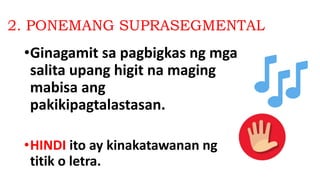 2. PONEMANG SUPRASEGMENTAL
•Ginagamit sa pagbigkas ng mga
salita upang higit na maging
mabisa ang
pakikipagtalastasan.
•HINDI ito ay kinakatawanan ng
titik o letra.
 