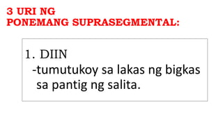 3 URI NG
PONEMANG SUPRASEGMENTAL:
1. DIIN
-tumutukoy sa lakas ng bigkas
sa pantig ng salita.
 