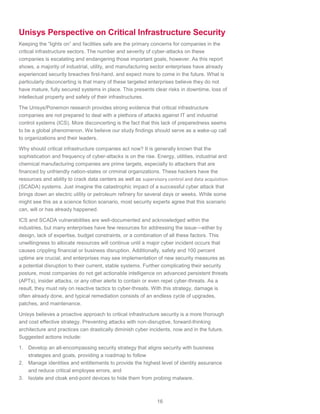 16
Unisys Perspective on Critical Infrastructure Security
Keeping the “lights on” and facilities safe are the primary concerns for companies in the
critical infrastructure sectors. The number and severity of cyber-attacks on these
companies is escalating and endangering those important goals, however. As this report
shows, a majority of industrial, utility, and manufacturing sector enterprises have already
experienced security breaches first-hand, and expect more to come in the future. What is
particularly disconcerting is that many of these targeted enterprises believe they do not
have mature, fully secured systems in place. This presents clear risks in downtime, loss of
intellectual property and safety of their infrastructures.
The Unisys/Ponemon research provides strong evidence that critical infrastructure
companies are not prepared to deal with a plethora of attacks against IT and industrial
control systems (ICS). More disconcerting is the fact that this lack of preparedness seems
to be a global phenomenon. We believe our study findings should serve as a wake-up call
to organizations and their leaders.
Why should critical infrastructure companies act now? It is generally known that the
sophistication and frequency of cyber-attacks is on the rise. Energy, utilities, industrial and
chemical manufacturing companies are prime targets, especially to attackers that are
financed by unfriendly nation-states or criminal organizations. These hackers have the
resources and ability to crack data centers as well as supervisory control and data acquisition
(SCADA) systems. Just imagine the catastrophic impact of a successful cyber attack that
brings down an electric utility or petroleum refinery for several days or weeks. While some
might see this as a science fiction scenario, most security experts agree that this scenario
can, will or has already happened.
ICS and SCADA vulnerabilities are well-documented and acknowledged within the
industries, but many enterprises have few resources for addressing the issue—either by
design, lack of expertise, budget constraints, or a combination of all these factors. This
unwillingness to allocate resources will continue until a major cyber incident occurs that
causes crippling financial or business disruption. Additionally, safety and 100 percent
uptime are crucial, and enterprises may see implementation of new security measures as
a potential disruption to their current, stable systems. Further complicating their security
posture, most companies do not get actionable intelligence on advanced persistent threats
(APTs), insider attacks, or any other alerts to contain or even repel cyber-threats. As a
result, they must rely on reactive tactics to cyber-threats. With this strategy, damage is
often already done, and typical remediation consists of an endless cycle of upgrades,
patches, and maintenance.
Unisys believes a proactive approach to critical infrastructure security is a more thorough
and cost effective strategy. Preventing attacks with non-disruptive, forward-thinking
architecture and practices can drastically diminish cyber incidents, now and in the future.
Suggested actions include:
1. Develop an all-encompassing security strategy that aligns security with business
strategies and goals, providing a roadmap to follow
2. Manage identities and entitlements to provide the highest level of identity assurance
and reduce critical employee errors, and
3. Isolate and cloak end-point devices to hide them from probing malware.
 